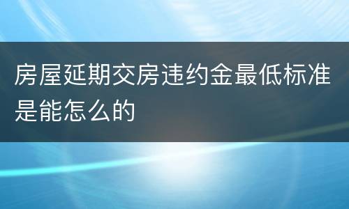 房屋延期交房违约金最低标准是能怎么的