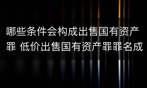 哪些条件会构成出售国有资产罪 低价出售国有资产罪罪名成立时间