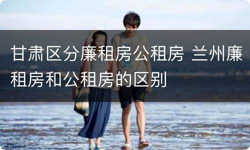 甘肃区分廉租房公租房 兰州廉租房和公租房的区别