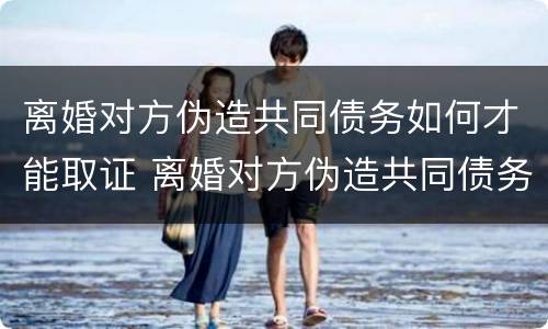 离婚对方伪造共同债务如何才能取证 离婚对方伪造共同债务如何才能取证起诉