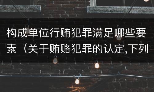 构成单位行贿犯罪满足哪些要素（关于贿赂犯罪的认定,下列哪些选项是正确的）