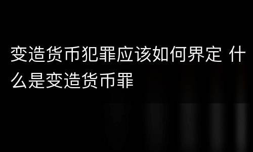 变造货币犯罪应该如何界定 什么是变造货币罪