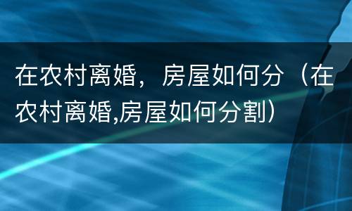 在农村离婚，房屋如何分（在农村离婚,房屋如何分割）