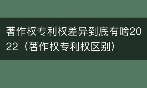 著作权专利权差异到底有啥2022（著作权专利权区别）