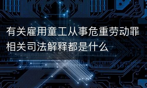 有关雇用童工从事危重劳动罪相关司法解释都是什么