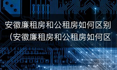 安徽廉租房和公租房如何区别（安徽廉租房和公租房如何区别的）