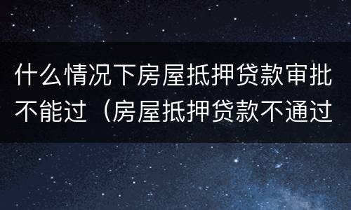 什么情况下房屋抵押贷款审批不能过（房屋抵押贷款不通过）