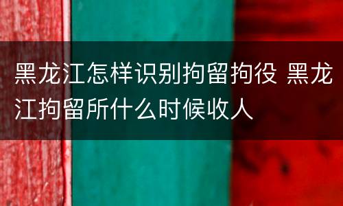 黑龙江怎样识别拘留拘役 黑龙江拘留所什么时候收人