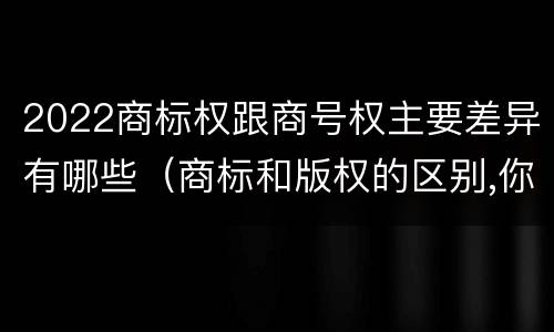 2022商标权跟商号权主要差异有哪些（商标和版权的区别,你知道多少?）