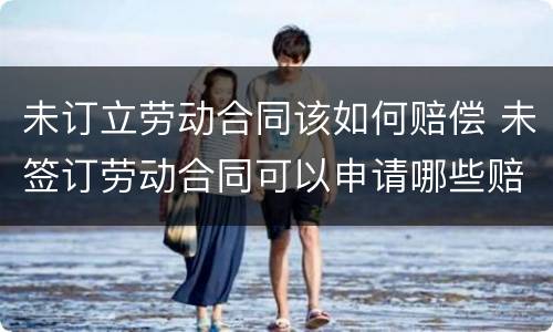 未订立劳动合同该如何赔偿 未签订劳动合同可以申请哪些赔偿