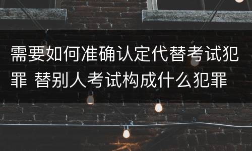 需要如何准确认定代替考试犯罪 替别人考试构成什么犯罪