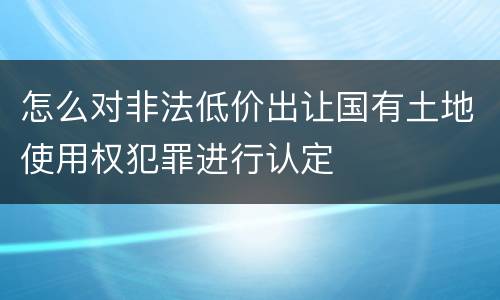 怎么对非法低价出让国有土地使用权犯罪进行认定