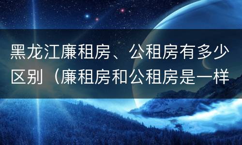 黑龙江廉租房、公租房有多少区别（廉租房和公租房是一样的吗）
