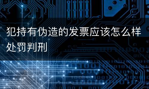 犯持有伪造的发票应该怎么样处罚判刑