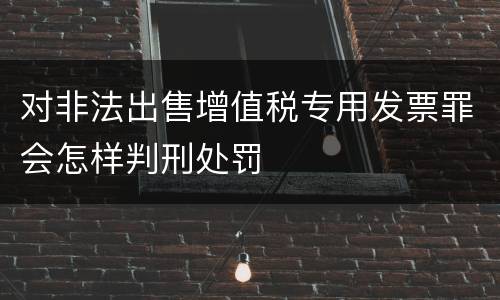对非法出售增值税专用发票罪会怎样判刑处罚