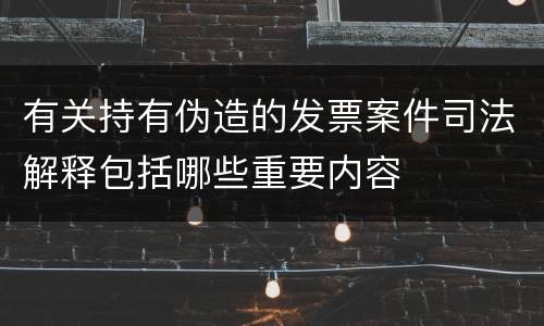 有关持有伪造的发票案件司法解释包括哪些重要内容
