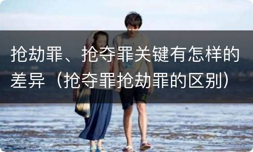 抢劫罪、抢夺罪关键有怎样的差异（抢夺罪抢劫罪的区别）