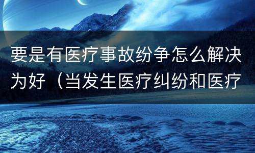 要是有医疗事故纷争怎么解决为好（当发生医疗纠纷和医疗事故时你如何做）