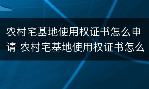 农村宅基地使用权证书怎么申请 农村宅基地使用权证书怎么申请办理