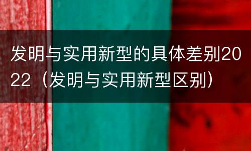 发明与实用新型的具体差别2022（发明与实用新型区别）