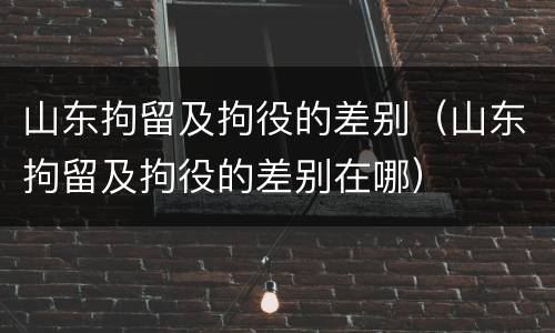 山东拘留及拘役的差别（山东拘留及拘役的差别在哪）