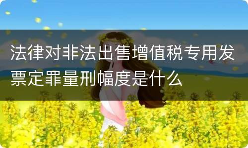 法律对非法出售增值税专用发票定罪量刑幅度是什么