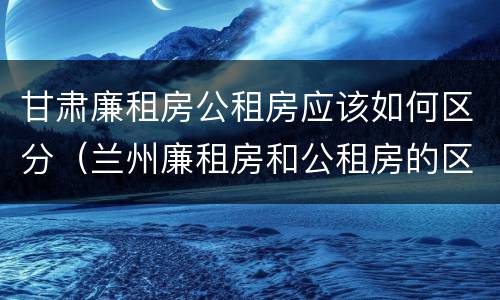 甘肃廉租房公租房应该如何区分（兰州廉租房和公租房的区别）
