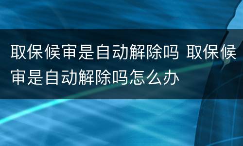 取保候审是自动解除吗 取保候审是自动解除吗怎么办