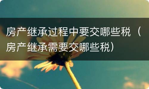 房产继承过程中要交哪些税（房产继承需要交哪些税）