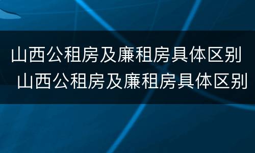 山西公租房及廉租房具体区别 山西公租房及廉租房具体区别是什么
