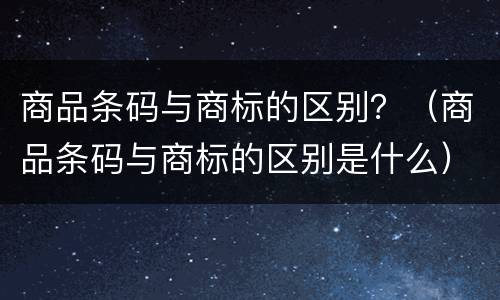 商品条码与商标的区别？（商品条码与商标的区别是什么）