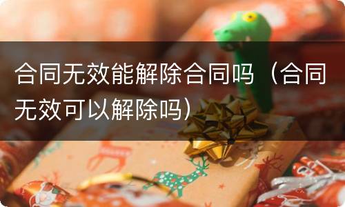 合同无效能解除合同吗（合同无效可以解除吗）
