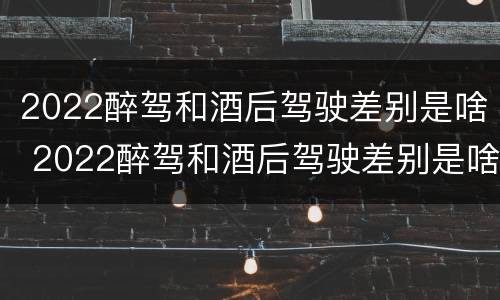 2022醉驾和酒后驾驶差别是啥 2022醉驾和酒后驾驶差别是啥呢
