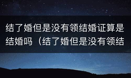 结了婚但是没有领结婚证算是结婚吗（结了婚但是没有领结婚证算是结婚吗女方）