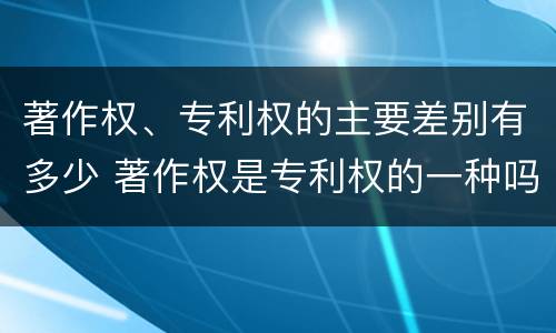 著作权、专利权的主要差别有多少 著作权是专利权的一种吗