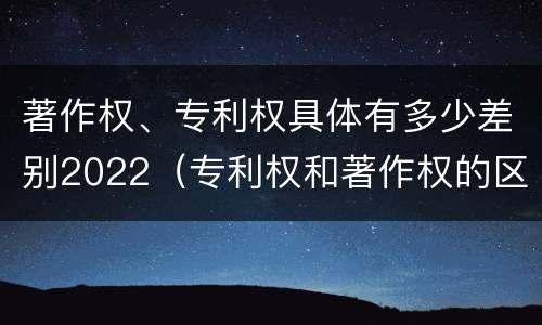 著作权、专利权具体有多少差别2022（专利权和著作权的区别）