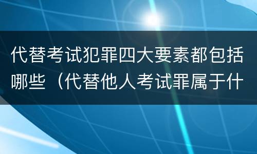 代替考试犯罪四大要素都包括哪些（代替他人考试罪属于什么类犯罪）
