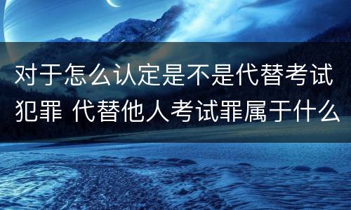 对于怎么认定是不是代替考试犯罪 代替他人考试罪属于什么类犯罪