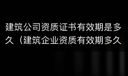 建筑公司资质证书有效期是多久（建筑企业资质有效期多久）