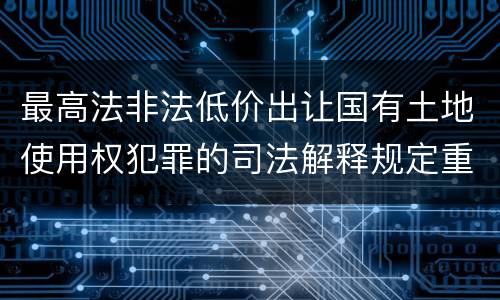 最高法非法低价出让国有土地使用权犯罪的司法解释规定重要内容