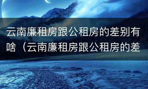 云南廉租房跟公租房的差别有啥（云南廉租房跟公租房的差别有啥影响）