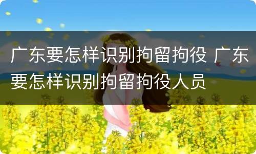 广东要怎样识别拘留拘役 广东要怎样识别拘留拘役人员
