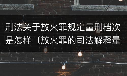 刑法关于放火罪规定量刑档次是怎样（放火罪的司法解释量刑标准）