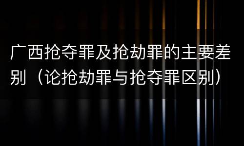 广西抢夺罪及抢劫罪的主要差别（论抢劫罪与抢夺罪区别）