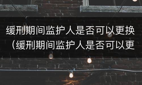 缓刑期间监护人是否可以更换（缓刑期间监护人是否可以更换一个）