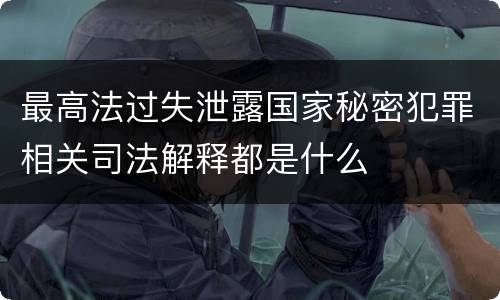最高法过失泄露国家秘密犯罪相关司法解释都是什么