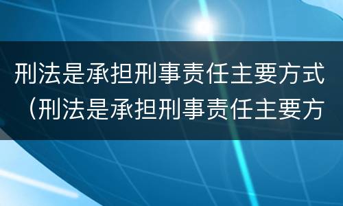 刑法是承担刑事责任主要方式（刑法是承担刑事责任主要方式有哪些）