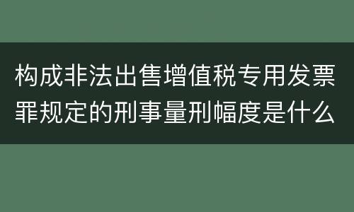 构成非法出售增值税专用发票罪规定的刑事量刑幅度是什么