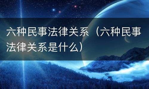 六种民事法律关系（六种民事法律关系是什么）