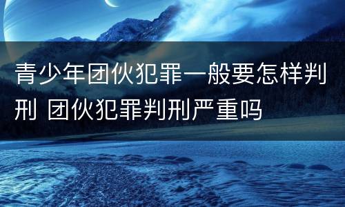 青少年团伙犯罪一般要怎样判刑 团伙犯罪判刑严重吗